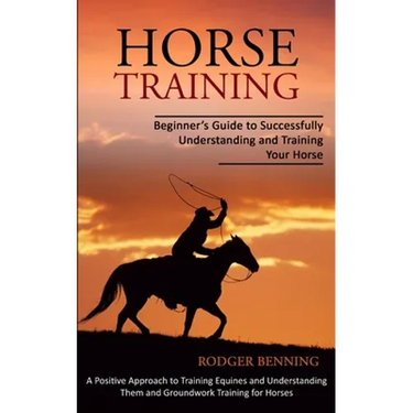 Horse Training: Beginner's Guide to Successfully Understanding and Training Your Horse (A Positive Approach to Training Equines and Understanding Them