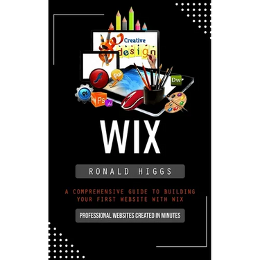 Wix: Professional Websites Created in Minutes (A Comprehensive Guide to Building Your First Website With Wix)