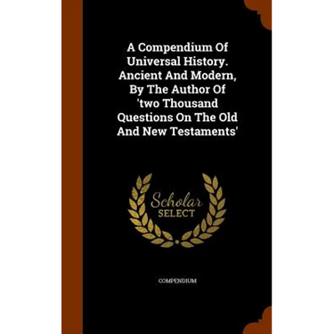A Compendium Of Universal History. Ancient And Modern, By The Author Of 'two Thousand Questions On The Old And New Testaments'