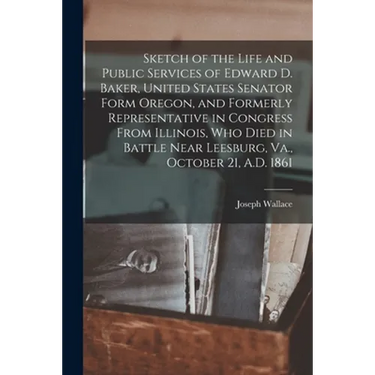 Sketch of the Life and Public Services of Edward D. Baker, United States Senator Form Oregon, and Formerly Representative in Congress From Illinois, W