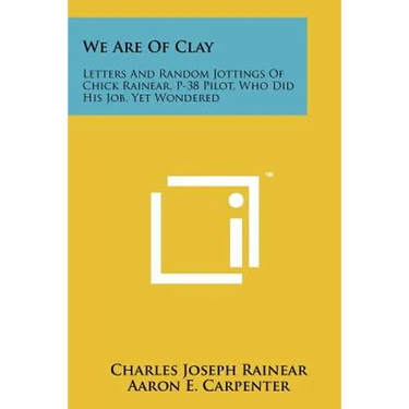 We Are Of Clay: Letters And Random Jottings Of Chick Rainear, P-38 Pilot, Who Did His Job, Yet Wondered