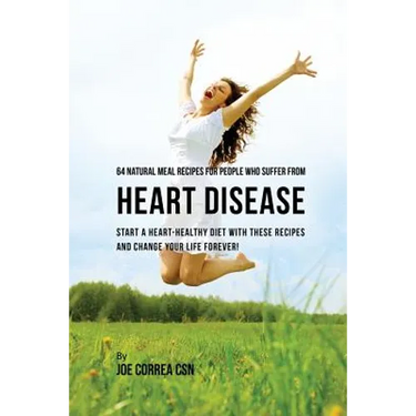 64 Natural Meal Recipes for People Who Suffer From Heart Disease: Start a Heart-Healthy Diet With These Recipes And Change Your Life Forever!