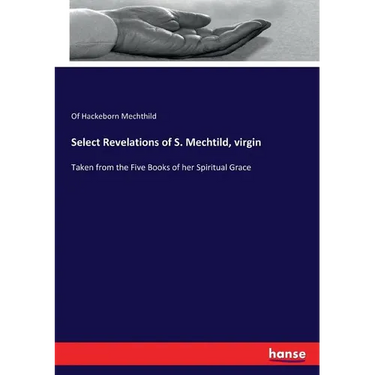 Select Revelations of S. Mechtild, virgin: Taken from the Five Books of her Spiritual Grace