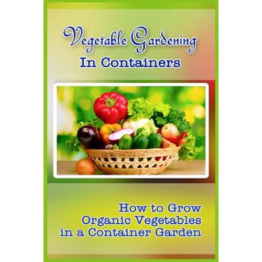 Vegetable Gardening in Containers: How to Grow Organic Vegetables in a Container Garden