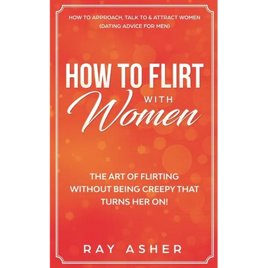 How to Flirt with Women: The Art of Flirting Without Being Creepy That Turns Her On! How to Approach, Talk to & Attract Women (Dating Advice for Men)