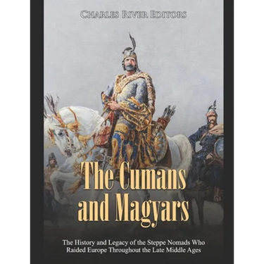 The Cumans and Magyars: The History and Legacy of the Steppe Nomads Who Raided Europe Throughout the Late Middle Ages