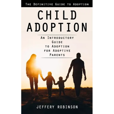 Child Adoption: The Definitive Guide to Adoption (An Introductory Guide to Adoption for Adoptive Parents)