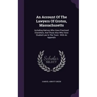 An Account Of The Lawyers Of Groton, Massachusetts: Including Natives Who Have Practised Elsewhere, And Those Also Who Have Studied Law In The Town: W
