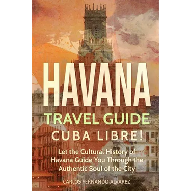 Havana Travel Guide: Cuba Libre! Let the Cultural History of Havana Guide You Through the Authentic Soul of the City