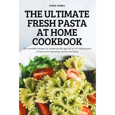The Ultimate Fresh Pasta at Home Cookbook: 100 incredible recipes for mastering the age-old art of making pasta at home and impressing friends and fam