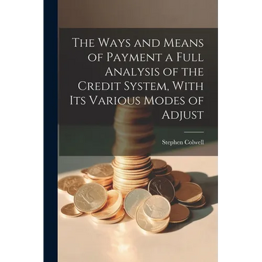 The Ways and Means of Payment a Full Analysis of the Credit System, With its Various Modes of Adjust