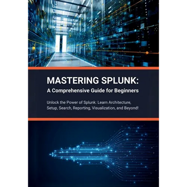 Mastering Splunk: A Comprehensive Guide for Beginners: Unlock the Power of Splunk: Learn Architecture, Setup, Search, Reporting, Visuali