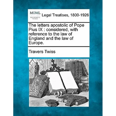 The Letters Apostolic of Pope Pius IX: Considered, with Reference to the Law of England and the Law of Europe.