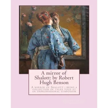 A mirror of Shalott: by Robert Hugh Benson: A mirror of Shalott: being a collection of tales told at an unprofessional symposium