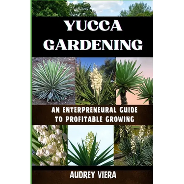 Yucca Gardening: AN ENTERPRENEURAL GUIDE TO PROFITABLE GROWING: From Seed to Sale: Mastering Sustainable Practices and Maximizing Profi