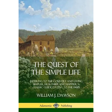 The Quest of the Simple Life: Retiring to the Country and Living Simpler, Healthier and Happier; A Classic Guide Dating to the 1900s
