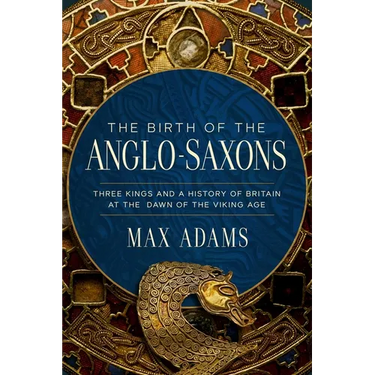 The Birth of the Anglo-Saxons: Three Kings and a History of Britain at the Dawn of the Viking Age