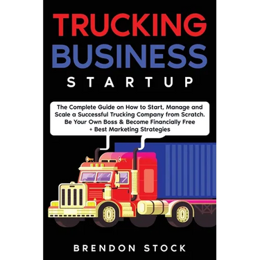 Trucking Business Startup: The Complete Guide to Start and Scale a Successful Trucking Company from Scratch. Be Your Own Boss and Become a 6 Figures E
