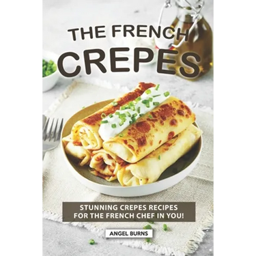 The French Crepes Cookbook: Stunning Crepes Recipes for The French Chef in You!