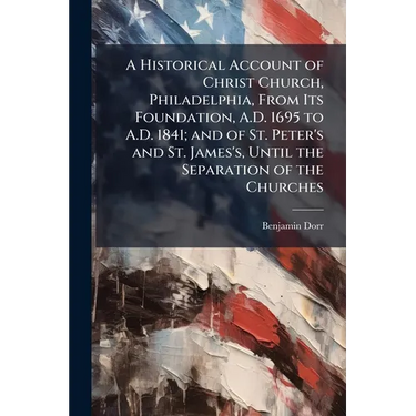A Historical Account of Christ Church, Philadelphia, From Its Foundation, A.D. 1695 to A.D. 1841; and of St. Peter's and St. James's, Until the Separa