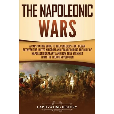 The Napoleonic Wars: A Captivating Guide to the Conflicts That Began Between the United Kingdom and France During the Rule of Napoleon Bonaparte and H