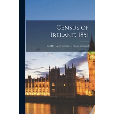Census of Ireland 1851: Part III, Report on Status of Disease in Ireland