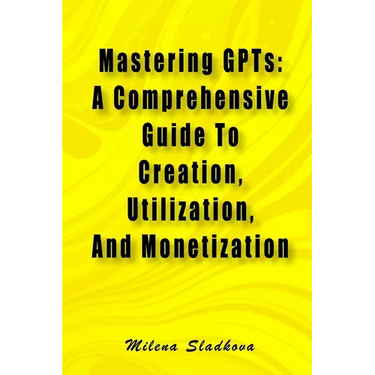 Mastering GPTs: A Comprehensive Guide To Creation, Utilization, And Monetization