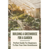 Building A Greenhouse For A Garden: Perfect Guide For Beginners To Run Your Own Greenhouse: How To Build A Greenhouse In Detail