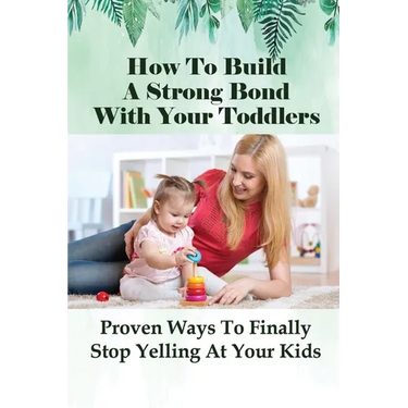 How To Build A Strong Bond With Your Toddlers: Proven Ways To Finally Stop Yelling At Your Kids: How To Discipline A Toddler Without Yelling