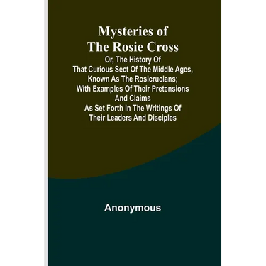 Mysteries of the Rosie Cross; Or, the History of that Curious Sect of the Middle Ages, Known as the Rosicrucians; with Examples of their Pretensions a