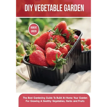 DIY Vegetable Garden: The Best Gardening Guide To Build At Home Your Garden For Growing A Healthy Vegetables, Herbs and Fruits