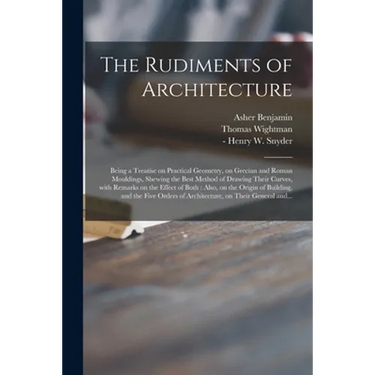 The Rudiments of Architecture: Being a Treatise on Practical Geometry, on Grecian and Roman Mouldings, Shewing the Best Method of Drawing Their Curve