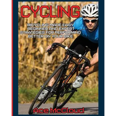 Cycling: Bicycling Made Easy: Beginner and Expert Strategies For Performing Better On Your Bike