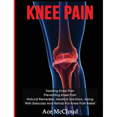 Knee Pain: Treating Knee Pain: Preventing Knee Pain: Natural Remedies, Medical Solutions, Along With Exercises And Rehab For Knee Pain Relief