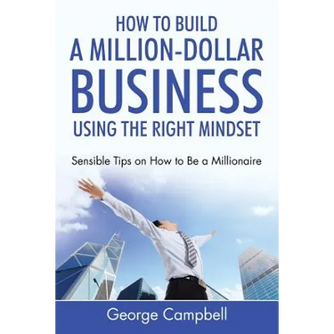 How to Build a Million-Dollar Business Using the Right Mindset: Sensible Tips on How to Be a Millionaire