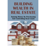 Building Wealth In Real Estate: Raising Money By Purchasing And Controlling Real Estate: How To Invest In Real Estate