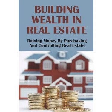 Building Wealth In Real Estate: Raising Money By Purchasing And Controlling Real Estate: How To Invest In Real Estate