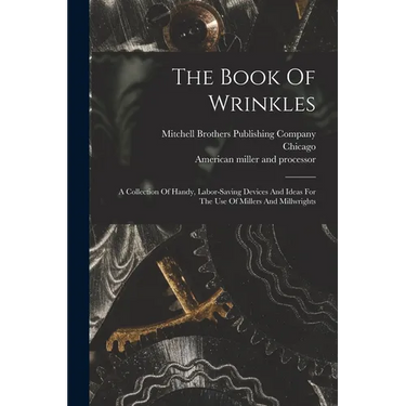 The Book Of Wrinkles: A Collection Of Handy, Labor-saving Devices And Ideas For The Use Of Millers And Millwrights