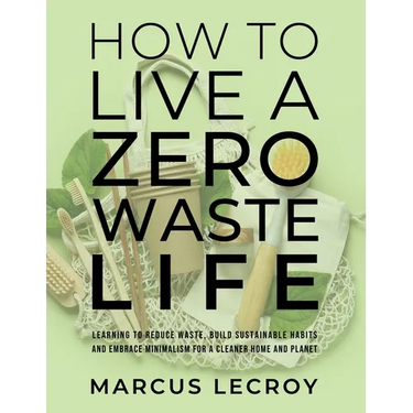 How To Live A Zero Waste Life: Learning to Reduce Waste, Build Sustainable Habits and Embrace Minimalism for a Cleaner Home and Planet