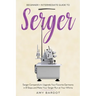 Serger: Beginner + Intermediate Guide to Serger: Serger Compendium: Upgrade Your Favorite Garments in 8 Steps and Make Your Serger at Your Whims