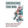 Subconscious Your Mind: How To Use The Power Of The Subconscious Mind To Succeed: Power Of Subconscious Mind Book