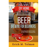 DIY Home Beer Brewing For Beginners: Everything You Need To Know On How To Brew Awesome Beer (Beginner Recipes Inclu