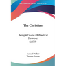 The Christian: Being A Course Of Practical Sermons (1879)