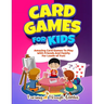 Card Games For Kids: Amazing Card Games To Play With Family And Friends For Loads Of Fun!