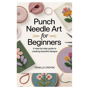Punch Needle Art for Beginners: A Step-By-Step Guide to Creating Beautiful Designs: Learn Essential Techniques, Tools, and Projects for Crafting Stunn