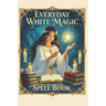 Everyday White Magic Spell Book: A Practical Guide to White Magic, Protection Spells, Manifestation Rituals, Healing Energy, Wiccan Practices, Moon Ma