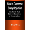 How to Overcome Every Objection: Six Words That Convert Objections to Conversations