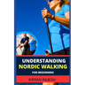 Understanding Nordic Walking for Beginners: Advance Guide To Unlock The Secrets Of Nordic Walking, Discover The Joy, Health Benefits, And Essential Te