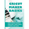 Cricut Maker Basics: How To Create Projects Using Vinyl, Paper, Fabric, Clothing, And Glass: How To Use Design Space