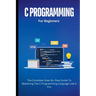 C Programming For Beginners: The Complete Step-By-Step Guide To Mastering The C Programming Language Like A Pro